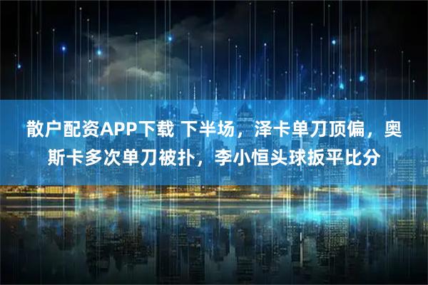 散户配资APP下载 下半场，泽卡单刀顶偏，奥斯卡多次单刀被扑，李小恒头球扳平比分