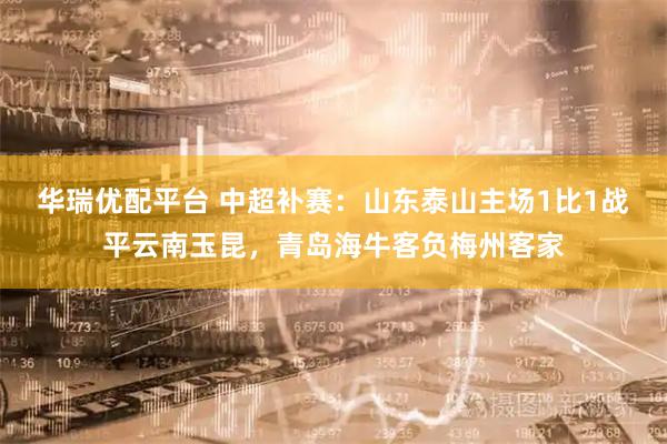 华瑞优配平台 中超补赛：山东泰山主场1比1战平云南玉昆，青岛海牛客负梅州客家