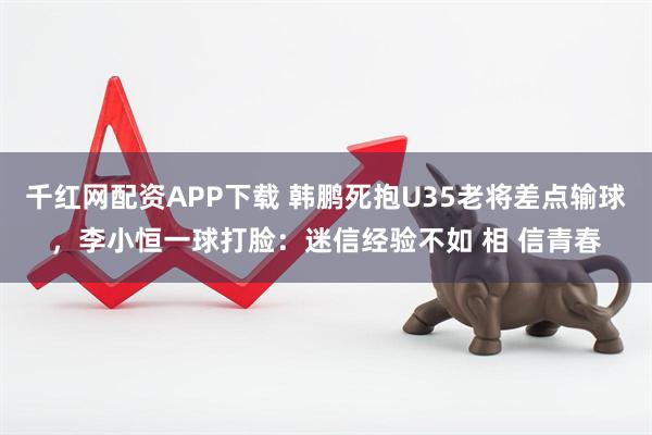 千红网配资APP下载 韩鹏死抱U35老将差点输球，李小恒一球打脸：迷信经验不如 相 信青春