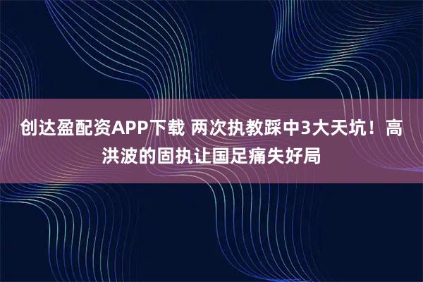 创达盈配资APP下载 两次执教踩中3大天坑！高洪波的固执让国足痛失好局