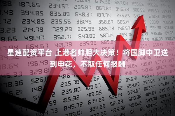星速配资平台 上港名帅胆大决策！将国脚中卫送到申花，不取任何报酬