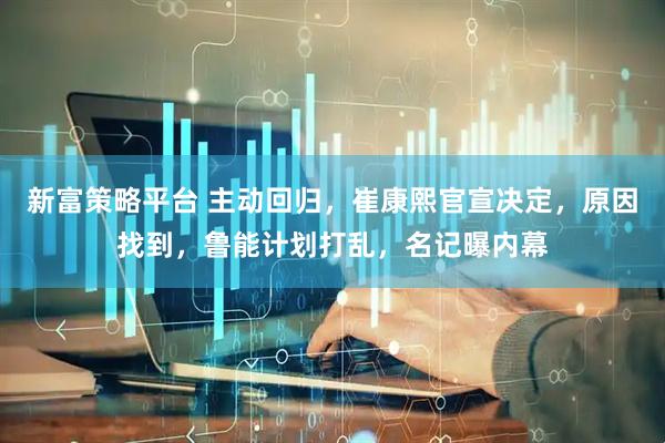 新富策略平台 主动回归，崔康熙官宣决定，原因找到，鲁能计划打乱，名记曝内幕