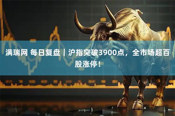 满瑞网 每日复盘｜沪指突破3900点，全市场超百股涨停！