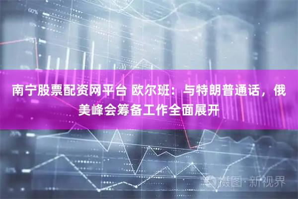 南宁股票配资网平台 欧尔班：与特朗普通话，俄美峰会筹备工作全面展开