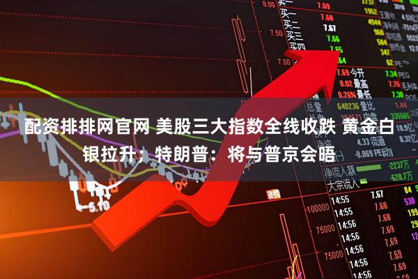 配资排排网官网 美股三大指数全线收跌 黄金白银拉升；特朗普：将与普京会晤