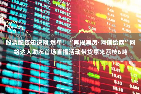 股票配资知识网 爆单！“再揭再厉·网信给荔”网络达人助农首场直播活动带货惠来荔枝6吨