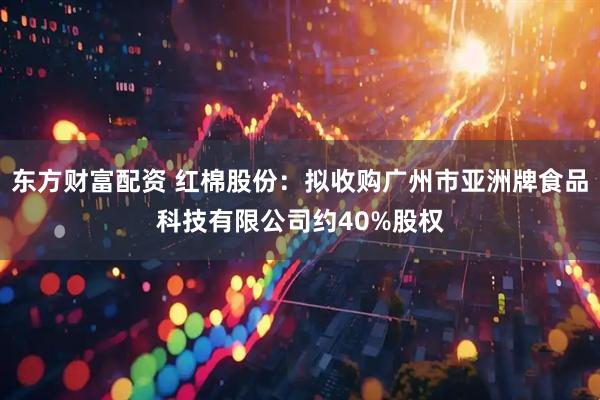 东方财富配资 红棉股份：拟收购广州市亚洲牌食品科技有限公司约40%股权