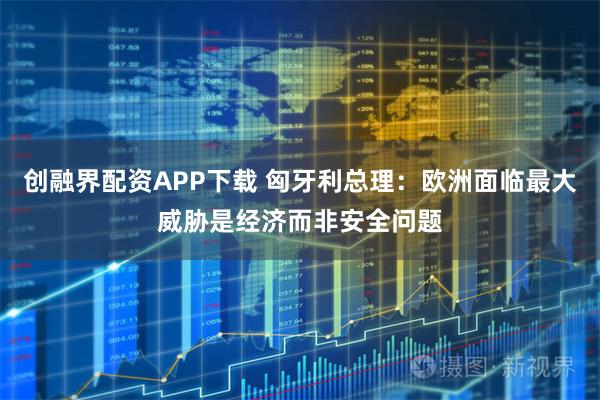创融界配资APP下载 匈牙利总理：欧洲面临最大威胁是经济而非安全问题
