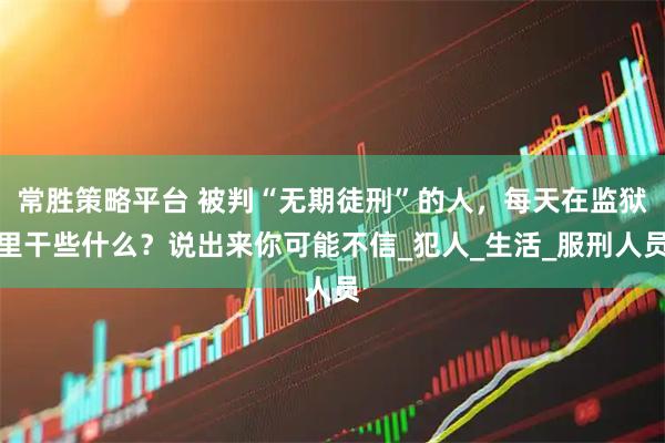 常胜策略平台 被判“无期徒刑”的人，每天在监狱里干些什么？说出来你可能不信_犯人_生活_服刑人员