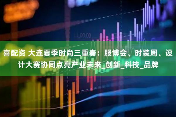 喜配资 大连夏季时尚三重奏：服博会、时装周、设计大赛协同点亮产业未来_创新_科技_品牌