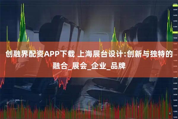 创融界配资APP下载 上海展台设计:创新与独特的融合_展会_企业_品牌