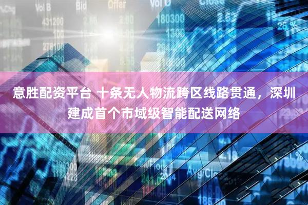 意胜配资平台 十条无人物流跨区线路贯通，深圳建成首个市域级智能配送网络