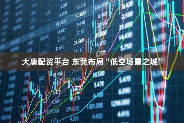 大唐配资平台 东莞布局“低空场景之城”