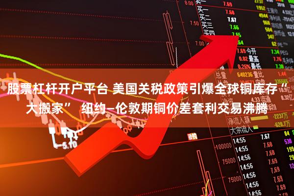 股票杠杆开户平台 美国关税政策引爆全球铜库存“大搬家”  纽约—伦敦期铜价差套利交易沸腾