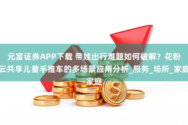 元富证券APP下载 带娃出行难题如何破解？花粉云共享儿童手推车的多场景应用分析_服务_场所_家庭