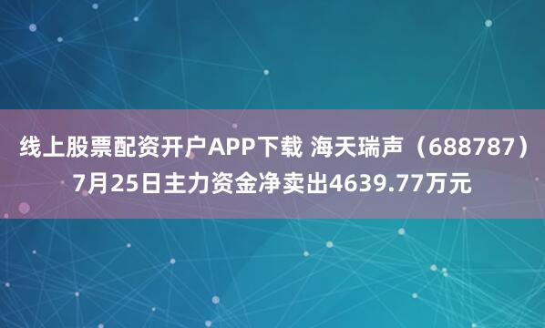 线上股票配资开户APP下载 海天瑞声（688787）7月25日主力资金净卖出4639.77万元