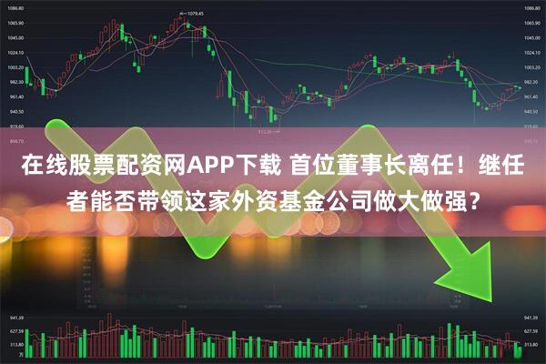 在线股票配资网APP下载 首位董事长离任！继任者能否带领这家外资基金公司做大做强？