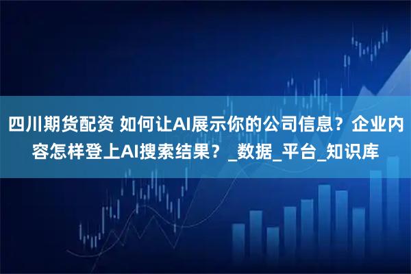 四川期货配资 如何让AI展示你的公司信息？企业内容怎样登上AI搜索结果？_数据_平台_知识库