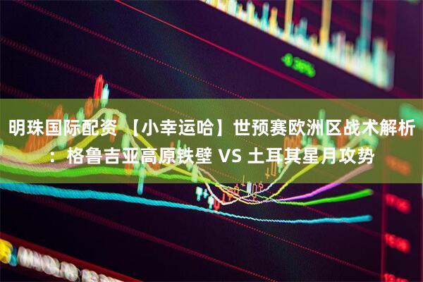 明珠国际配资 【小幸运哈】世预赛欧洲区战术解析：格鲁吉亚高原铁壁 VS 土耳其星月攻势