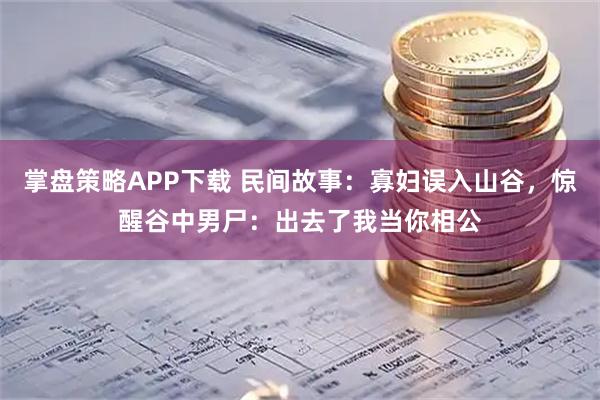 掌盘策略APP下载 民间故事：寡妇误入山谷，惊醒谷中男尸：出去了我当你相公