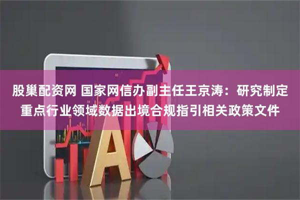 股巢配资网 国家网信办副主任王京涛：研究制定重点行业领域数据出境合规指引相关政策文件