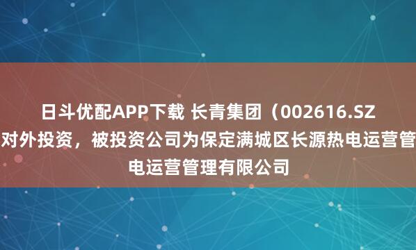 日斗优配APP下载 长青集团（002616.SZ）新增一起对外投资，被投资公司为保定满城区长源热电运营管理有限公司