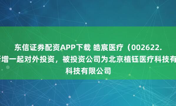 东信证券配资APP下载 皓宸医疗（002622.SZ）新增一起对外投资，被投资公司为北京植钰医疗科技有限公司