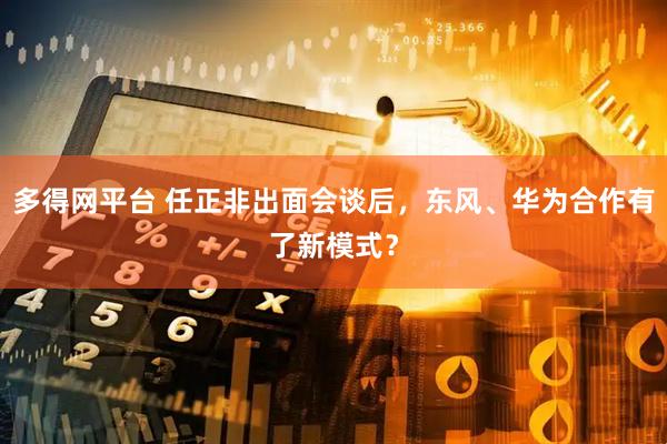 多得网平台 任正非出面会谈后，东风、华为合作有了新模式？