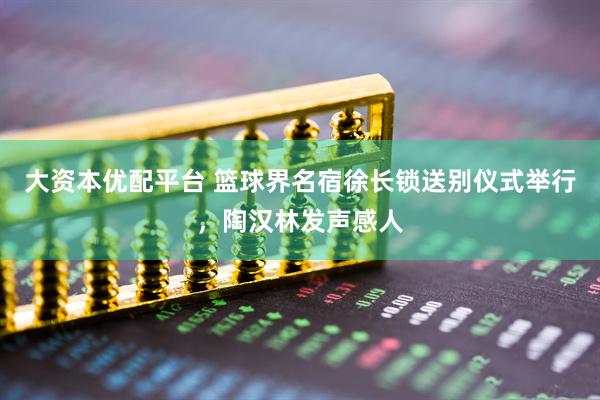 大资本优配平台 篮球界名宿徐长锁送别仪式举行，陶汉林发声感人