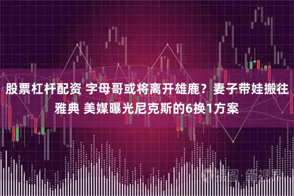 股票杠杆配资 字母哥或将离开雄鹿？妻子带娃搬往雅典 美媒曝光尼克斯的6换1方案