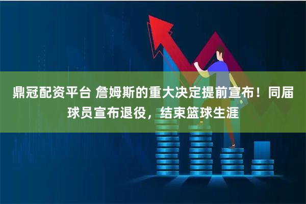 鼎冠配资平台 詹姆斯的重大决定提前宣布！同届球员宣布退役，结束篮球生涯