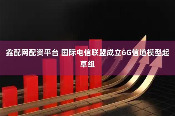 鑫配网配资平台 国际电信联盟成立6G信道模型起草组