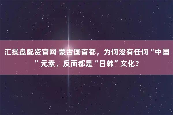 汇操盘配资官网 蒙古国首都，为何没有任何“中国”元素，反而都是“日韩”文化？