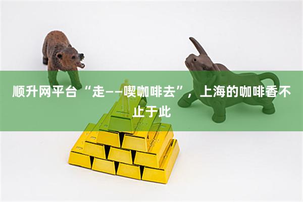 顺升网平台 “走——喫咖啡去”，上海的咖啡香不止于此