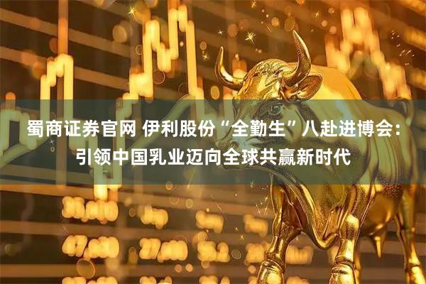 蜀商证券官网 伊利股份“全勤生”八赴进博会：引领中国乳业迈向全球共赢新时代