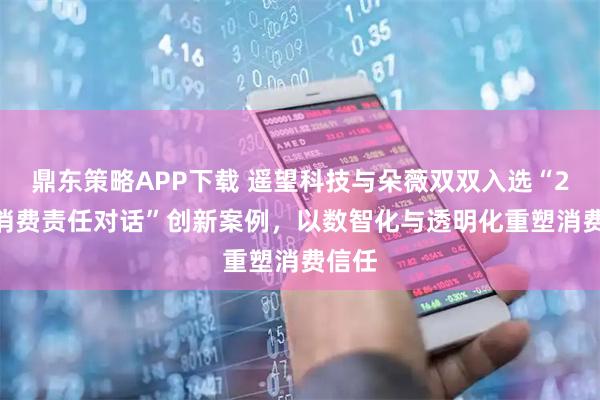 鼎东策略APP下载 遥望科技与朵薇双双入选“2025消费责任对话”创新案例，以数智化与透明化重塑消费信任