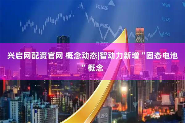 兴启网配资官网 概念动态|智动力新增“固态电池”概念