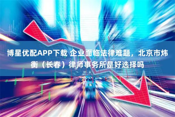 博星优配APP下载 企业面临法律难题，北京市炜衡（长春）律师事务所是好选择吗