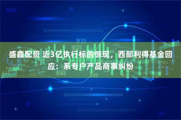 盛鑫配资 近3亿执行标的惊现，西部利得基金回应：系专户产品商事纠纷