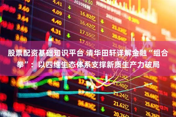 股票配资基础知识平台 清华田轩详解金融“组合拳”：以四维生态体系支撑新质生产力破局