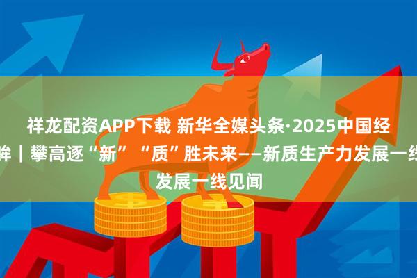 祥龙配资APP下载 新华全媒头条·2025中国经济回眸｜攀高逐“新” “质”胜未来——新质生产力发展一线见闻