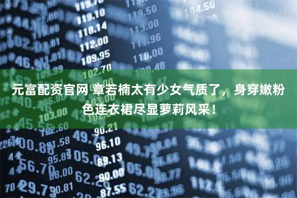 元富配资官网 章若楠太有少女气质了，身穿嫩粉色连衣裙尽显萝莉风采！