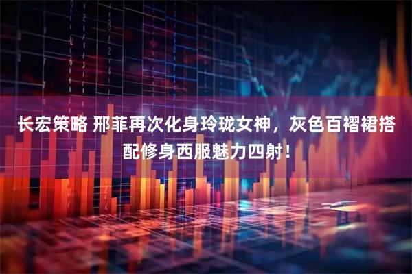 长宏策略 邢菲再次化身玲珑女神，灰色百褶裙搭配修身西服魅力四射！