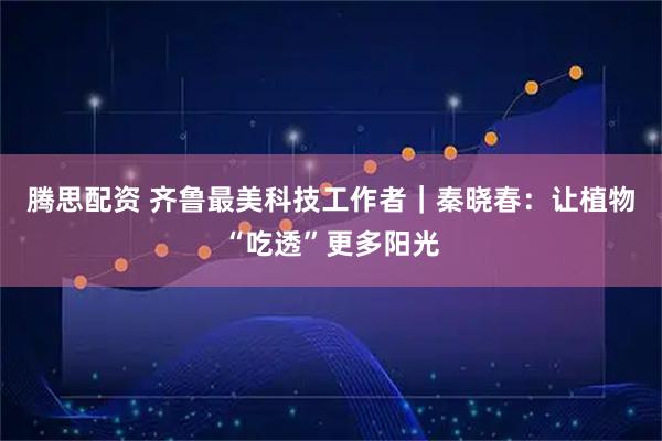 腾思配资 齐鲁最美科技工作者｜秦晓春：让植物“吃透”更多阳光