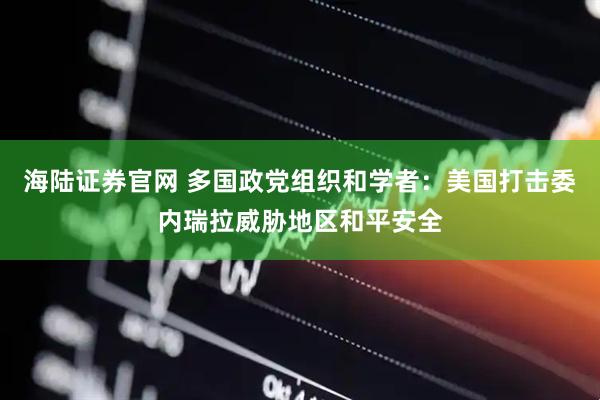 海陆证券官网 多国政党组织和学者：美国打击委内瑞拉威胁地区和平安全