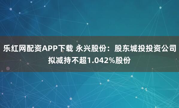 乐红网配资APP下载 永兴股份：股东城投投资公司拟减持不超1.042%股份