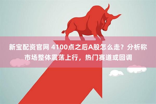 新宝配资官网 4100点之后A股怎么走？分析称市场整体震荡上行，热门赛道或回调