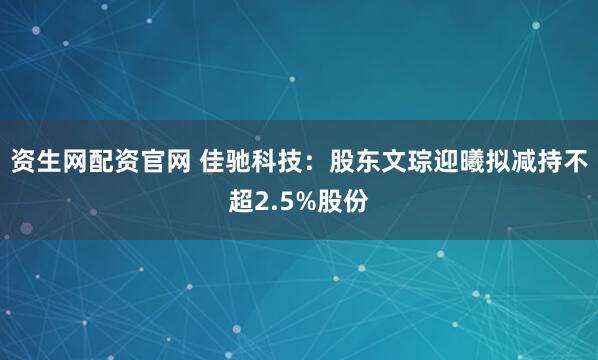 资生网配资官网 佳驰科技：股东文琮迎曦拟减持不超2.5%股份