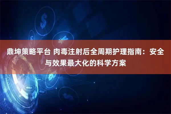 鼎坤策略平台 肉毒注射后全周期护理指南：安全与效果最大化的科学方案