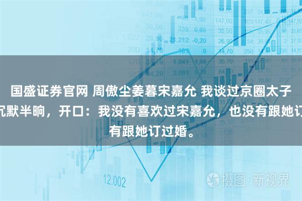 国盛证券官网 周傲尘姜暮宋嘉允 我谈过京圈太子爷 他沉默半晌，开口：我没有喜欢过宋嘉允，也没有跟她订过婚。